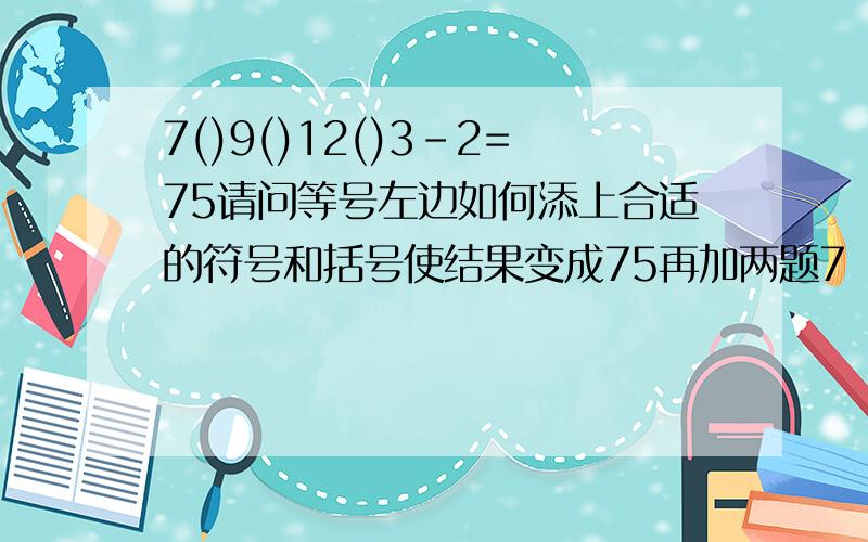 7()9()12()3-2=75请问等号左边如何添上合适的符号和括号使结果变成75再加两题7（）9（）12（）3+2=90 7（）9（）12（）3+2=144请尽快给予答复啊,