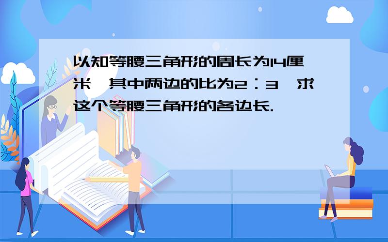 以知等腰三角形的周长为14厘米,其中两边的比为2：3,求这个等腰三角形的各边长.