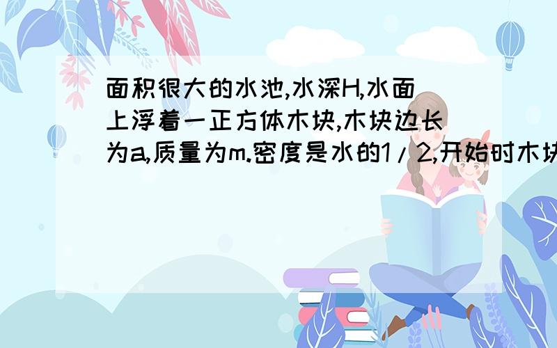 面积很大的水池,水深H,水面上浮着一正方体木块,木块边长为a,质量为m.密度是水的1/2,开始时木块静止,现用力F将木块缓慢压入池底,不计摩擦,则木块起始到刚好完没入水中的过程中池水势能的