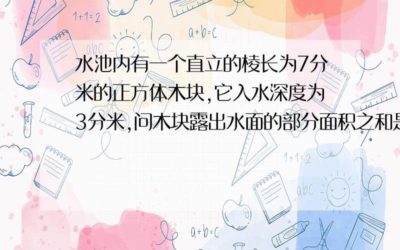 水池内有一个直立的棱长为7分米的正方体木块,它入水深度为3分米,问木块露出水面的部分面积之和是多少?这是一道数学题