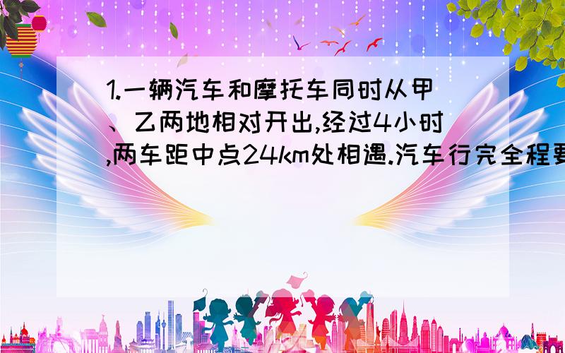 1.一辆汽车和摩托车同时从甲、乙两地相对开出,经过4小时,两车距中点24km处相遇.汽车行完全程要9小时,汽车每小时行多少千米?2.甲乙两桶油共重260kg,如果将甲桶油的8分之1倒入乙桶,则甲乙两