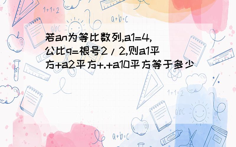 若an为等比数列,a1=4,公比q=根号2/2,则a1平方+a2平方+.+a10平方等于多少