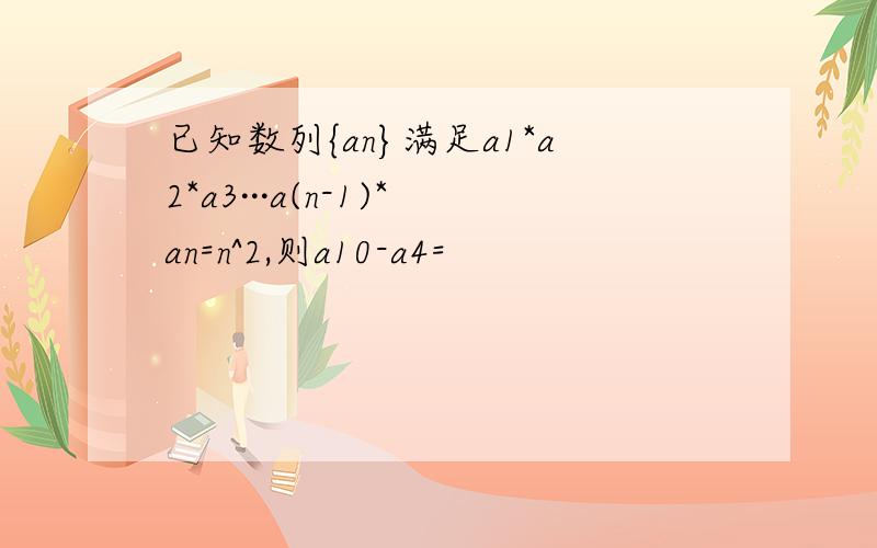 已知数列{an}满足a1*a2*a3···a(n-1)*an=n^2,则a10-a4=