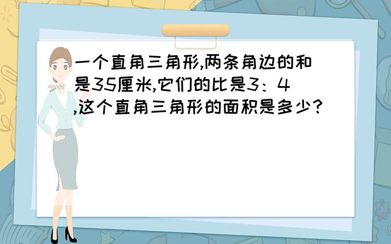 一个直角三角形,两条角边的和是35厘米,它们的比是3：4,这个直角三角形的面积是多少?