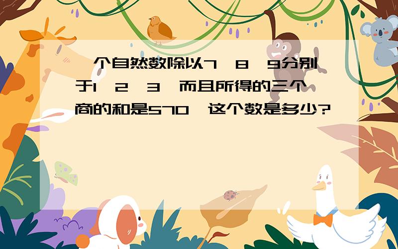 一个自然数除以7、8、9分别于1、2、3,而且所得的三个商的和是570,这个数是多少?