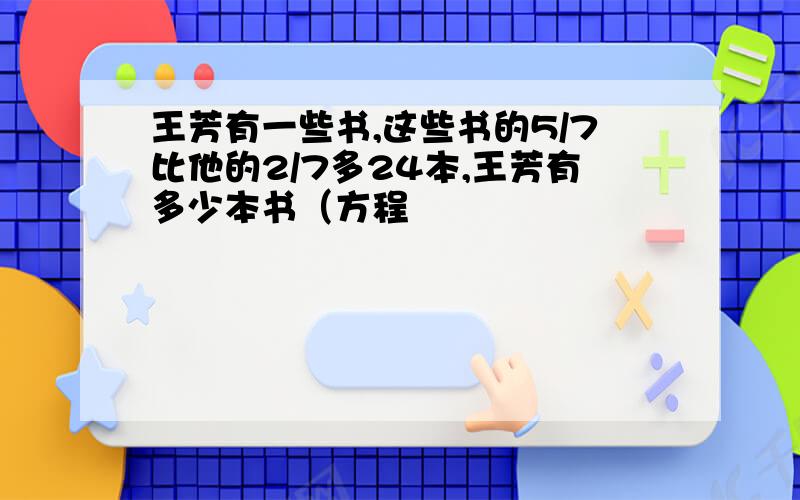 王芳有一些书,这些书的5/7比他的2/7多24本,王芳有多少本书（方程