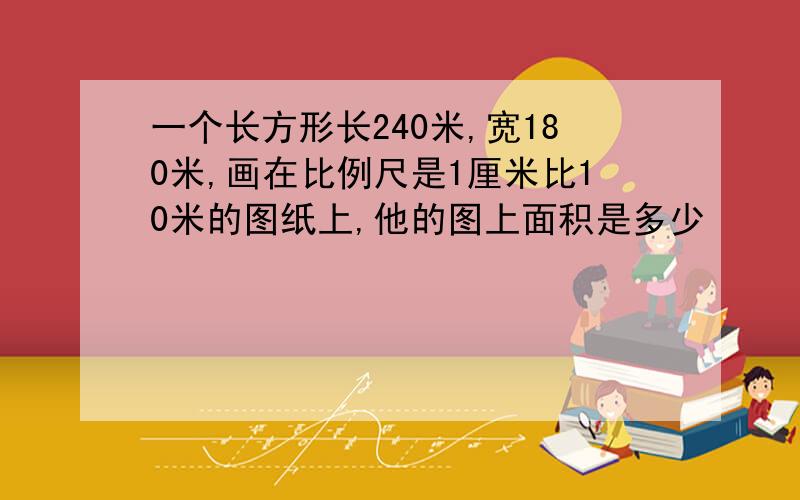 一个长方形长240米,宽180米,画在比例尺是1厘米比10米的图纸上,他的图上面积是多少