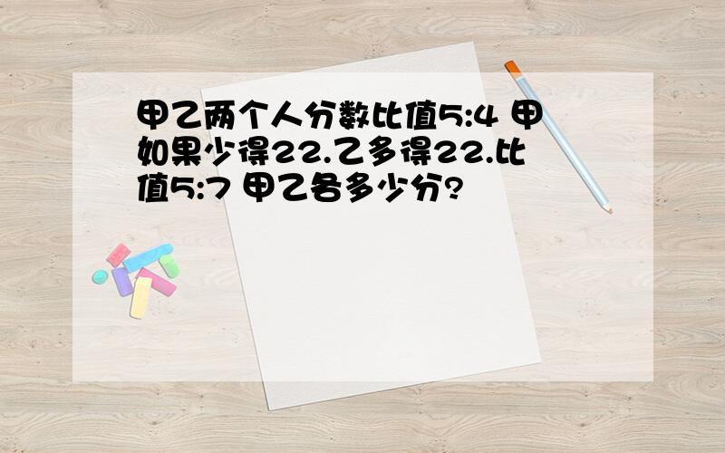 甲乙两个人分数比值5:4 甲如果少得22.乙多得22.比值5:7 甲乙各多少分?