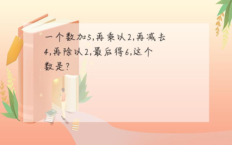 一个数加5,再乘以2,再减去4,再除以2,最后得6,这个数是?