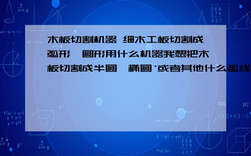 木板切割机器 细木工板切割成弧形、圆形用什么机器我想把木板切割成半圆、椭圆‘或者其他什么弧线,水波线之类的形状,应该用什么机器?我要批量生产.木板就是现在搞装修用的那种细木