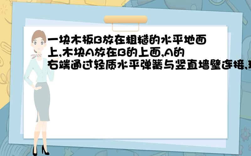 一块木板B放在粗糙的水平地面上,木块A放在B的上面,A的右端通过轻质水平弹簧与竖直墙壁连接,现用水平力F向左拉B,使B以速度V向左匀速运动,这时弹簧对木块A的拉力大小为Ft.【若作用在木板B