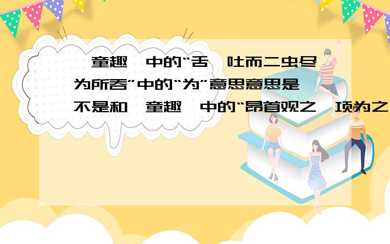 《童趣》中的“舌一吐而二虫尽为所吞”中的“为”意思意思是不是和《童趣》中的“昂首观之,项为之强”中的“为”意思一样?