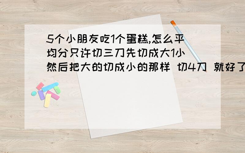 5个小朋友吃1个蛋糕,怎么平均分只许切三刀先切成大1小 然后把大的切成小的那样 切4刀 就好了IQ题是：先把1个小朋友砍死 然后 切2刀 4个小朋友不就正好吃4个了