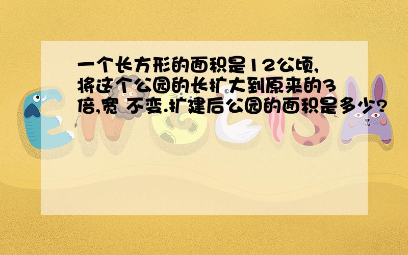 一个长方形的面积是12公顷,将这个公园的长扩大到原来的3倍,宽 不变.扩建后公园的面积是多少?