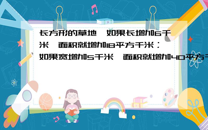 长方形的草地,如果长增加6千米,面积就增加18平方千米；如果宽增加5千米,面积就增加40平方千米,/