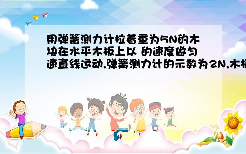 用弹簧测力计拉着重为5N的木块在水平木板上以 的速度做匀速直线运动,弹簧测力计的示数为2N,木板对木块的支持力是 N；若弹簧测力计的示数为3N时木块加速运动,则此时木块受到的滑动摩擦