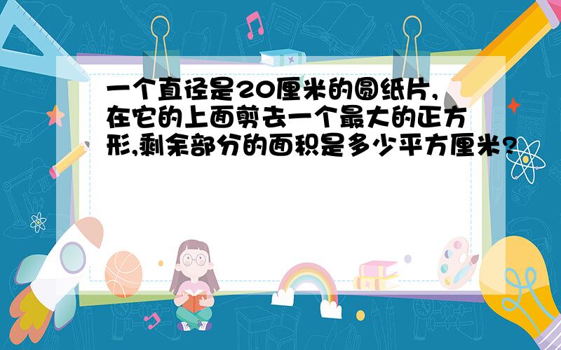 一个直径是20厘米的圆纸片,在它的上面剪去一个最大的正方形,剩余部分的面积是多少平方厘米?