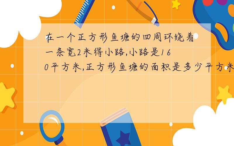 在一个正方形鱼塘的四周环绕着一条宽2米得小路,小路是160平方米,正方形鱼塘的面积是多少平方米?