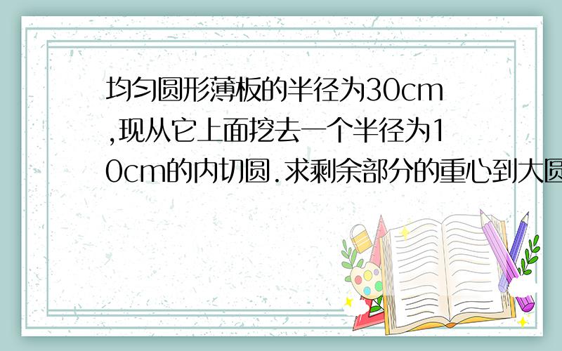 均匀圆形薄板的半径为30cm,现从它上面挖去一个半径为10cm的内切圆.求剩余部分的重心到大圆圆心的距离