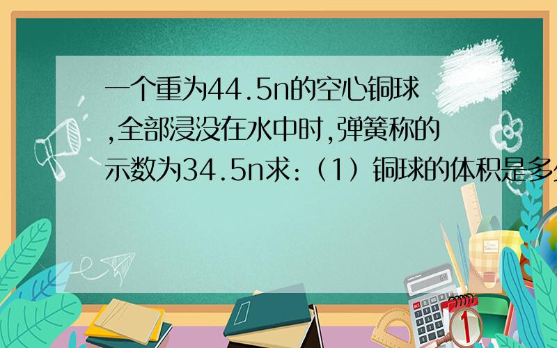 一个重为44.5n的空心铜球,全部浸没在水中时,弹簧称的示数为34.5n求:（1）铜球的体积是多少（2）铜球的空心体积是多少g取10,铜的密度为8.9×10的三次方,水的密度为1.0×10的三次方