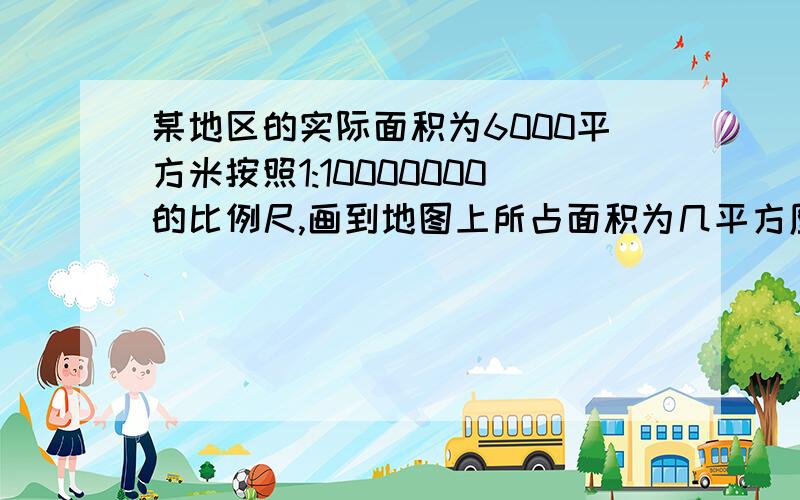 某地区的实际面积为6000平方米按照1:10000000的比例尺,画到地图上所占面积为几平方厘米?