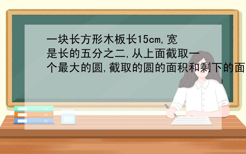 一块长方形木板长15cm,宽是长的五分之二,从上面截取一个最大的圆,截取的圆的面积和剩下的面积各是多少