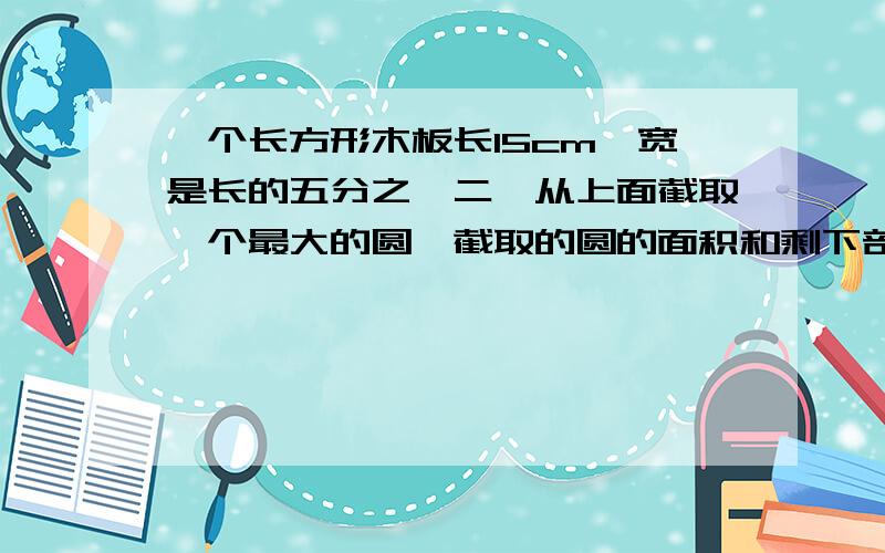 一个长方形木板长15cm,宽是长的五分之一二,从上面截取一个最大的圆,截取的圆的面积和剩下部分的面积各是多少平行方厘米?