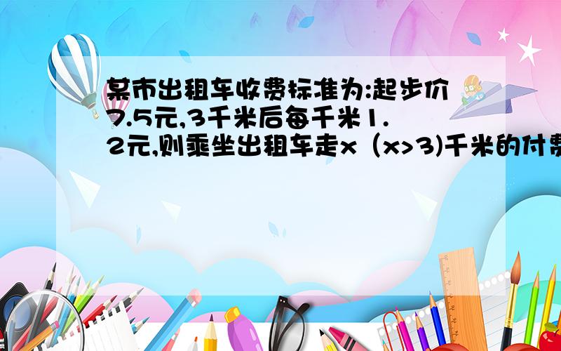 某市出租车收费标准为:起步价7.5元,3千米后每千米1.2元,则乘坐出租车走x（x>3)千米的付费为多少元