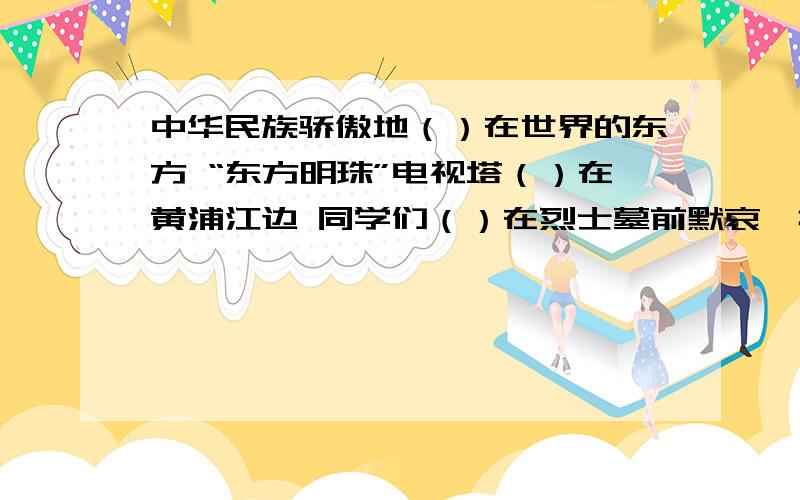 中华民族骄傲地（）在世界的东方 “东方明珠”电视塔（）在黄浦江边 同学们（）在烈士墓前默哀一排排白杨树像（）的哨兵 在括号中填上带立字的词语