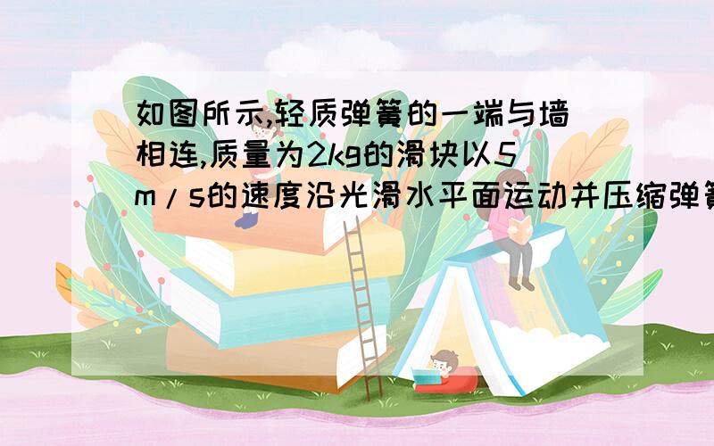 如图所示,轻质弹簧的一端与墙相连,质量为2kg的滑块以5m/s的速度沿光滑水平面运动并压缩弹簧,求：(1)弹簧在被压缩过程中最大弹性势能(2)当木块的速度减为2m/s时,弹簧具有的弹性势能.图为第