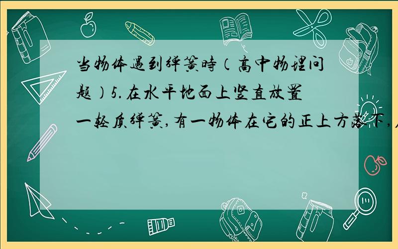 当物体遇到弹簧时（高中物理问题）5.在水平地面上竖直放置一轻质弹簧,有一物体在它的正上方落下,在物体压缩弹簧速度减为零时( ) A.物体的重力势能最大 B.物体的动能最大 C.弹簧的弹性势