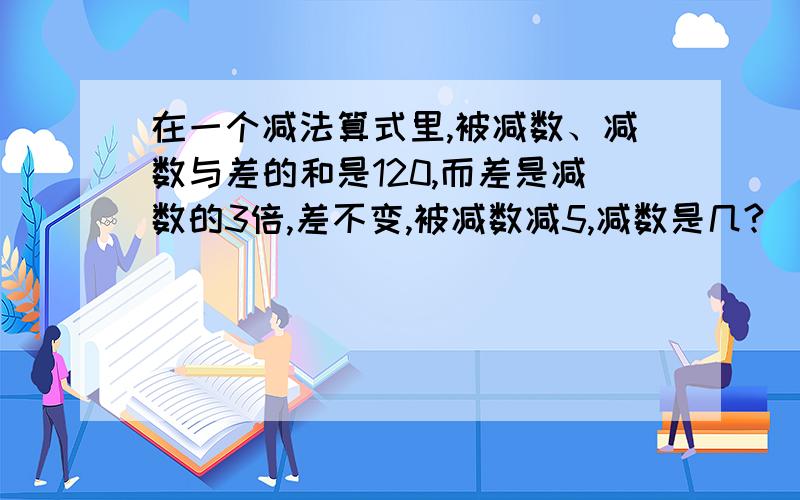 在一个减法算式里,被减数、减数与差的和是120,而差是减数的3倍,差不变,被减数减5,减数是几?