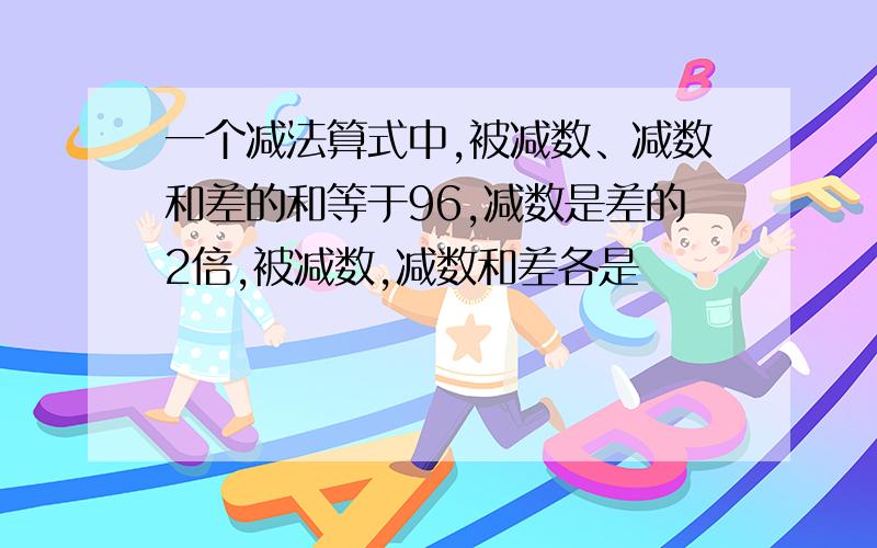 一个减法算式中,被减数、减数和差的和等于96,减数是差的2倍,被减数,减数和差各是