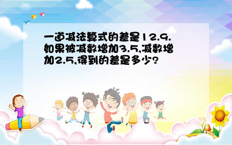 一道减法算式的差是12.9.如果被减数增加3.5,减数增加2.5,得到的差是多少?