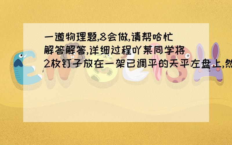 一道物理题,8会做,请帮哈忙解答解答,详细过程吖某同学将2枚钉子放在一架已调平的天平左盘上,然后将5粒纽扣或4只螺母放入右盘内时天平平衡;他又将4粒纽扣放入左盘,右盘放入3只螺母和1g