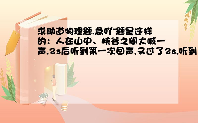 求助道物理题.急吖~题是这样的：人在山中、峡谷之间大喊一声,2s后听到第一次回声,又过了2s,听到了第二次回声,则两座大山相距多少米?急吖