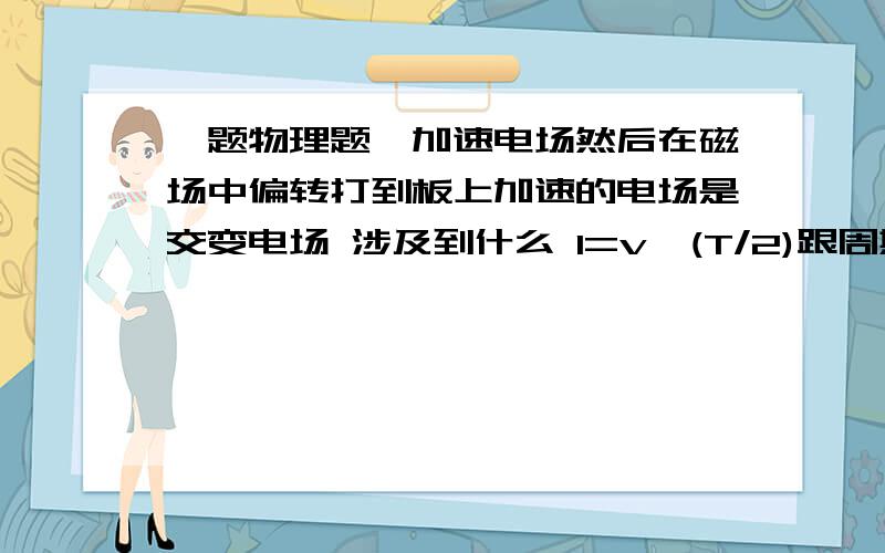 一题物理题,加速电场然后在磁场中偏转打到板上加速的电场是交变电场 涉及到什么 l=v*(T/2)跟周期有关的要怎么求或者涉及到什么知识点公式