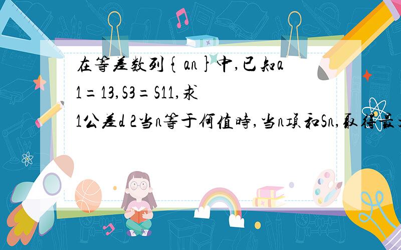 在等差数列{an}中,已知a1=13,S3=S11,求 1公差d 2当n等于何值时,当n项和Sn,取得最大值,并求出此最大