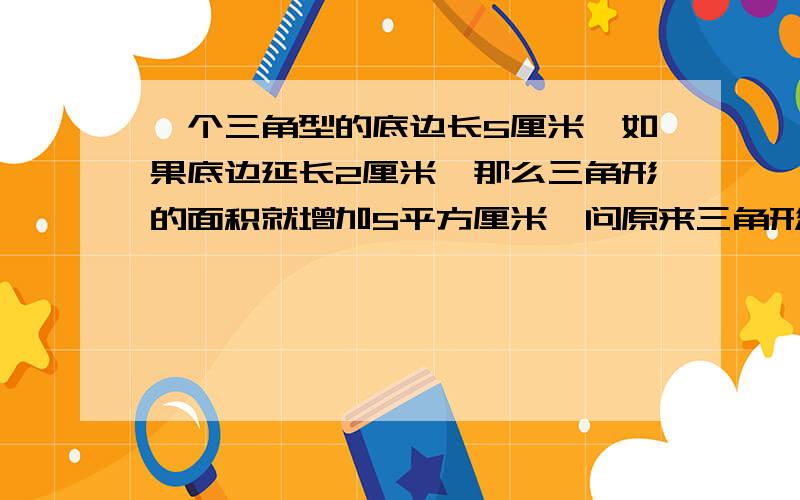 一个三角型的底边长5厘米,如果底边延长2厘米,那么三角形的面积就增加5平方厘米,问原来三角形面积是多少