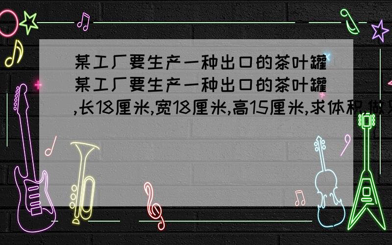 某工厂要生产一种出口的茶叶罐某工厂要生产一种出口的茶叶罐,长18厘米,宽18厘米,高15厘米,求体积,做只这样的茶叶罐需要用铁皮多少?在这只茶叶罐的四周贴上包装纸,需要包装纸多少?一个