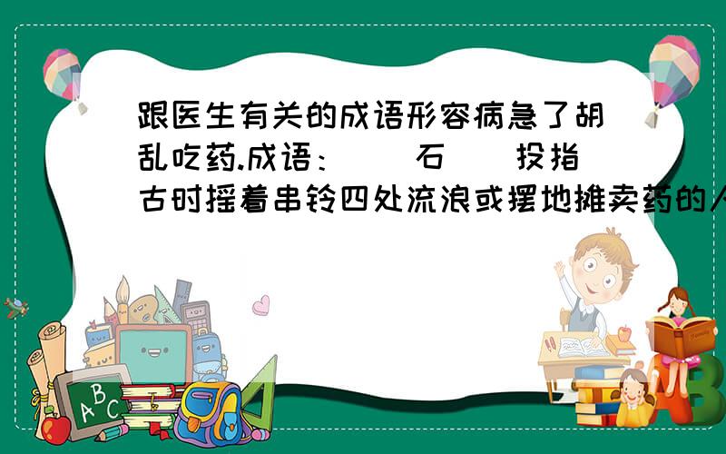 跟医生有关的成语形容病急了胡乱吃药.成语：__石__投指古时摇着串铃四处流浪或摆地摊卖药的人.成语：__湖__中粤语中指庸医.成语：医生__ __打错了 最后一个应该是这样：__ __医生