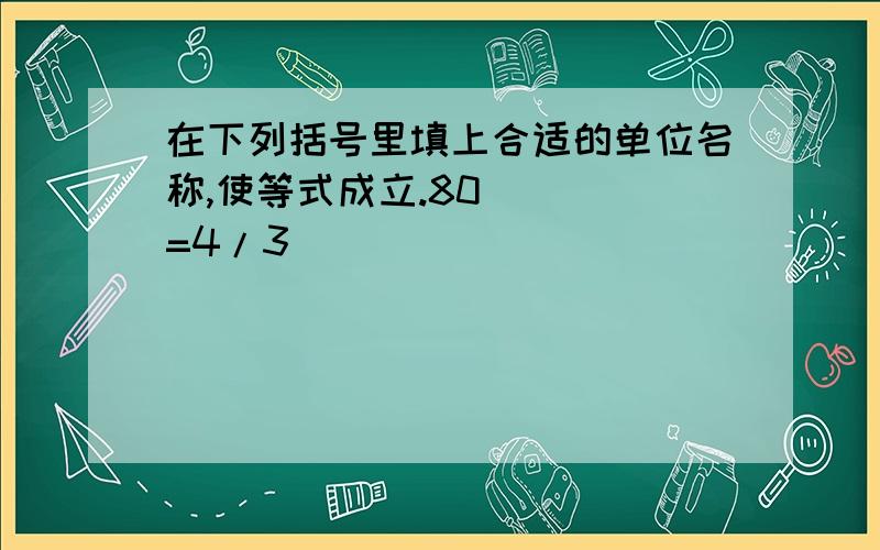 在下列括号里填上合适的单位名称,使等式成立.80（  ）=4/3（  ）