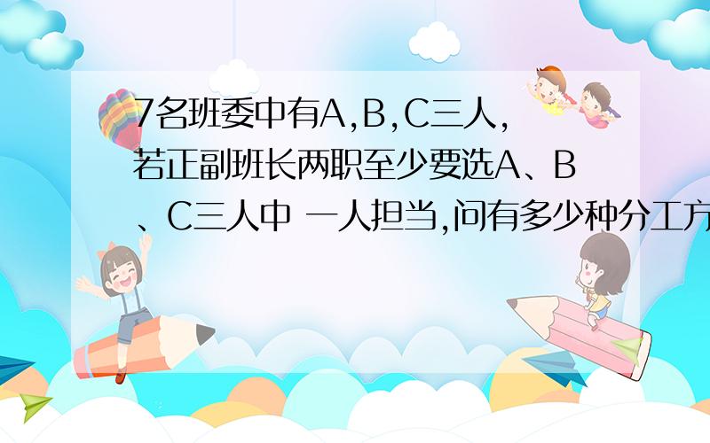 7名班委中有A,B,C三人,若正副班长两职至少要选A、B、C三人中 一人担当,问有多少种分工方法?7名班委中有A,B,C三人,若正副班长两职至少要选A、B、C三人中的 一人担当,问有多少种分工方法?（