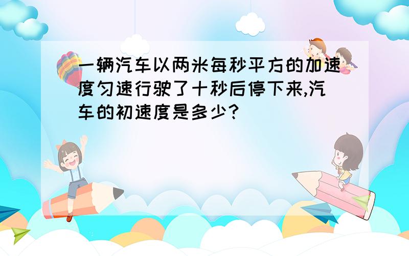 一辆汽车以两米每秒平方的加速度匀速行驶了十秒后停下来,汽车的初速度是多少?