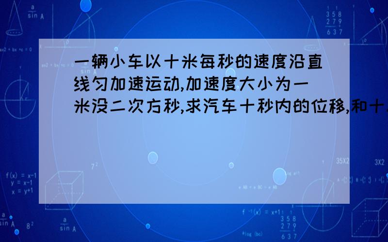 一辆小车以十米每秒的速度沿直线匀加速运动,加速度大小为一米没二次方秒,求汽车十秒内的位移,和十秒加速度为多少