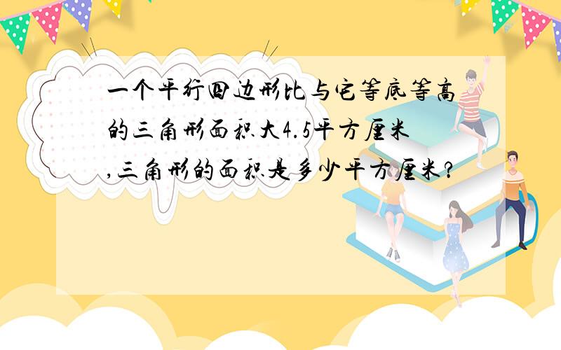 一个平行四边形比与它等底等高的三角形面积大4.5平方厘米,三角形的面积是多少平方厘米?