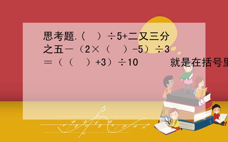 思考题.(　）÷5+二又三分之五－（2×（　）-5）÷3＝（（　）+3）÷10　　　就是在括号里填适当的数