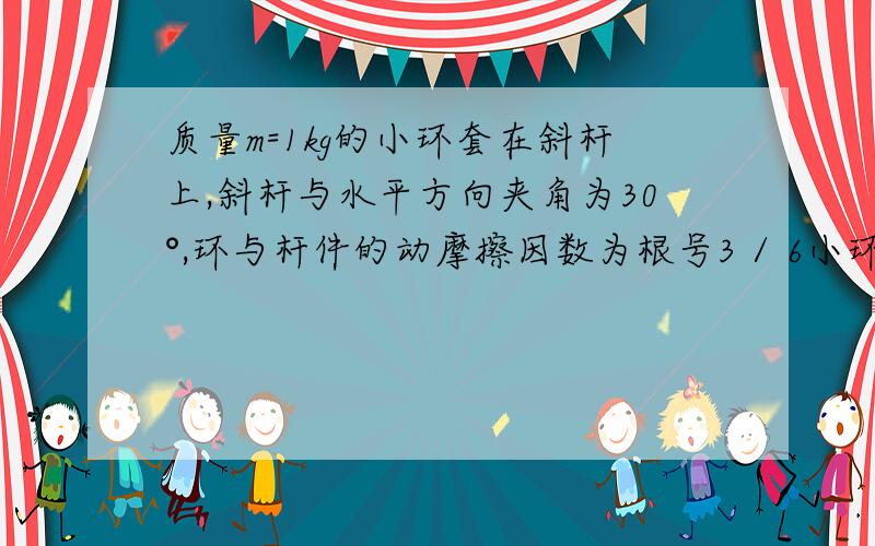 质量m=1kg的小环套在斜杆上,斜杆与水平方向夹角为30°,环与杆件的动摩擦因数为根号3 / 6小环受到竖直向上的拉力F=20N,则小环沿杆运动的加速度大小为多少?方向如何?