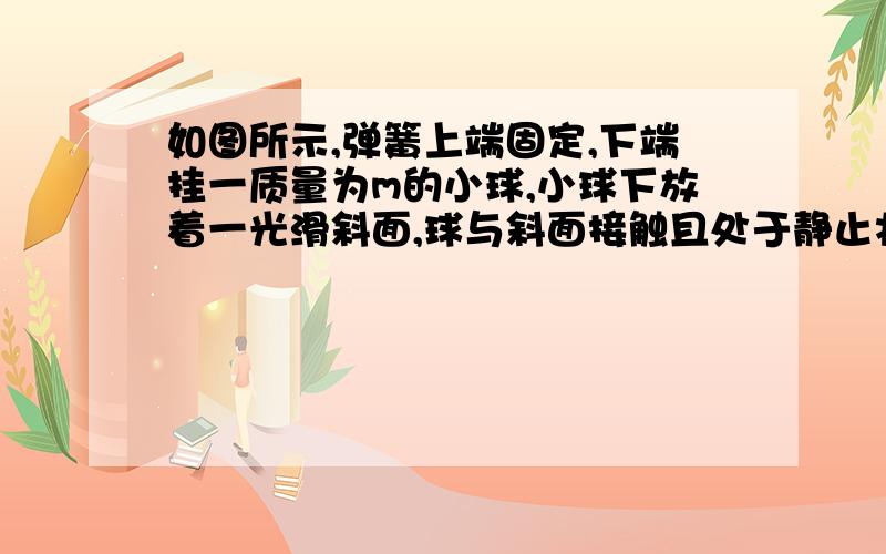 如图所示,弹簧上端固定,下端挂一质量为m的小球,小球下放着一光滑斜面,球与斜面接触且处于静止状态,（续）弹簧竖直,关于小球受力的个数,下列说法正确的是A.1个 B.2个 C.3个 D.2个或3个