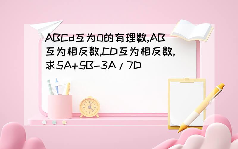 ABCd互为0的有理数,AB互为相反数,CD互为相反数,求5A+5B-3A/7D